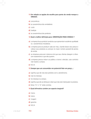 11.Em relação as opções de escolha para ponto de venda marque a
ERRADA:
a) concorrência
b) as características dos vendedores
c) custo
d) tradição
e) as características dos produtos
12.Qual a melhor definição para: ORIENTAÇÃO PARA VENDAS ?
a) a empresa busca produzir produtos que apresentem excelente qualidade
ou características inovadoras.
b) a empresa procura produzir cada vez mais, visando baixar seus preços e
colocar seus produtos ou serviços no maior número possível de pontos
de venda.
c) as empresas procuram inteirar-se do que seus clientes desejam e ofere-
cem exatamente o que eles querem.
d) a empresa precisa induzir ao público a tomar a decisão, caso contrário
não haverá a compra.
e) N.D.A
13.Sempre que um consumidor em potencial falar em preço...:
a) significa que ele não está satisfeito com o atendimento.
b) não há interesse.
c) há interesse na compra.
d) significa que ele vai disfarçar e dizer que não está interessado no produto.
e) letras “b” e “d” estão corretas.
14.Qual afirmativa contém um aspecto tangível?
a) marca
b) status
c) imagem
d) garantia
e) N.D.A
Marketing e Vendas
e-Tec Brasil 112
 