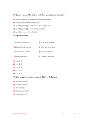 15.Quando o consumidor se torna insatisfeito após adquirir um produto?
a) quando a percepção for menor do que a expectativa
b) quando o vendedor não empacotar
c) quando a percepção for maior do que a expectativa
d) quando a percepção for igual à expectativa
e) quando o preço estiver elevado
16.Ligue as colunas:
(1) Objetivos de compra ( ) Locais de compra?
(2) Operações de compra ( ) Por que se compra?
(3) Ocasiões de compra ( ) Como compra?
(4) Onde se compra ( ) Quando se compra?
a) 1, 2, 3, 4
b) 4, 1, 2, 3
c) 3, 2, 1, 4
d) 4, 1, 3, 2
e) 4, 2, 1, 3
17.Qual pergunta tem como resposta: Objetivo de Compra.
a) O que se compra?
b) Como se compra?
c) Quem compra?
d) Por que se compra?
e) Locais de compra?
e-Tec Brasil
Atividades autointrutivas 113
 