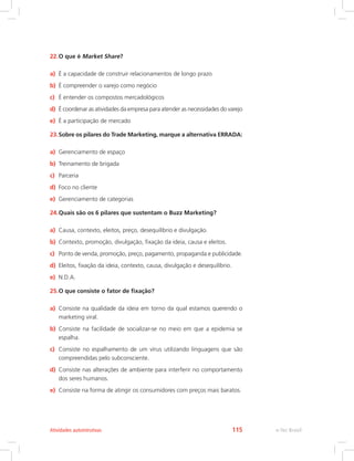 22.O que é Market Share?
a) É a capacidade de construir relacionamentos de longo prazo
b) É compreender o varejo como negócio
c) É entender os compostos mercadológicos
d) É coordenar as atividades da empresa para atender as necessidades do varejo
e) É a participação de mercado
23.Sobre os pilares do Trade Marketing, marque a alternativa ERRADA:
a) Gerenciamento de espaço
b) Treinamento de brigada
c) Parceria
d) Foco no cliente
e) Gerenciamento de categorias
24.Quais são os 6 pilares que sustentam o Buzz Marketing?
a) Causa, contexto, eleitos, preço, desequilíbrio e divulgação.
b) Contexto, promoção, divulgação, fixação da ideia, causa e eleitos.
c) Ponto de venda, promoção, preço, pagamento, propaganda e publicidade.
d) Eleitos, fixação da ideia, contexto, causa, divulgação e desequilíbrio.
e) N.D.A.
25.O que consiste o fator de fixação?
a) Consiste na qualidade da ideia em torno da qual estamos querendo o
marketing viral.
b) Consiste na facilidade de socializar-se no meio em que a epidemia se
espalha.
c) Consiste no espalhamento de um vírus utilizando linguagens que são
compreendidas pelo subconsciente.
d) Consiste nas alterações de ambiente para interferir no comportamento
dos seres humanos.
e) Consiste na forma de atingir os consumidores com preços mais baratos.
e-Tec Brasil
Atividades autointrutivas 115
 