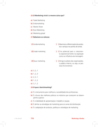 26.O Marketing viral é a mesma coisa que?
a) Trade Marketing
b) Endomarketing
c) Market Share
d) Buzz Marketing
e) Marketing gripal
27.Relacione as colunas:
(1) endomarketing ( ) 
Maximizar a diferenciação dos produ-
tos e serviços nos pontos de venda.
(2) trade marketing ( ) 
Cria potencial para o crescimen-
to exponencial tanto na exposição
como na influência da mensagem.
(3) buzz marketing ( ) 
Atinge os pilares das organizações,
o público interno, ou seja, as pes-
soas (funcionários).
a) 3, 2, 1
b) 1, 2, 3
c) 2, 3, 1
d) 1, 3, 2
e) 3, 1, 2
28.O que é benchmarking?
a) É o treinamento para melhorar a sociabilidade dos profissionais.
b) É a busca das melhores práticas na indústria que conduzem ao desem-
penho superior.
c) É a habilidade de apresentação e trabalho e equipe.
d) É alinhar as estratégias do marketing para os canais de distribuição.
e) É a adaptação de produtos, políticas e estratégias de marketing.
Marketing e Vendas
e-Tec Brasil 116
 