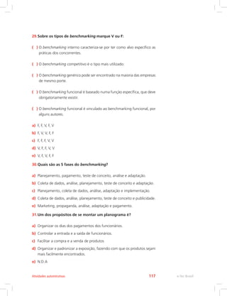 29.Sobre os tipos de benchmarking marque V ou F:
( ) O benchmarking interno caracteriza-se por ter como alvo específico as
práticas dos concorrentes.
( ) O benchmarking competitivo é o tipo mais utilizado.
( ) O benchmarking genérico pode ser encontrado na maioria das empresas
de mesmo porte.
( ) O benchmarking funcional é baseado numa função específica, que deve
obrigatoriamente existir.
( ) 
O benchmarking funcional é vinculado ao benchmarking funcional, por
alguns autores.
a) F, F, V, F, V
b) F, V, V, F, F
c) F, F, F, V, V
d) V, F, F, V, V
e) V, F, V, F, F
30.Quais são as 5 fases do benchmarking?
a) Planejamento, pagamento, teste de conceito, análise e adaptação.
b) Coleta de dados, análise, planejamento, teste de conceito e adaptação.
c) Planejamento, coleta de dados, análise, adaptação e implementação.
d) Coleta de dados, análise, planejamento, teste de conceito e publicidade.
e) Marketing, propaganda, análise, adaptação e pagamento.
31.Um dos propósitos de se montar um planograma é?
a) Organizar os dias dos pagamentos dos funcionários.
b) Controlar a entrada e a saída de funcionários.
c) Facilitar a compra e a venda de produtos
d) Organizar e padronizar a exposição, fazendo com que os produtos sejam
mais facilmente encontrados.
e) N.D.A
e-Tec Brasil
Atividades autointrutivas 117
 