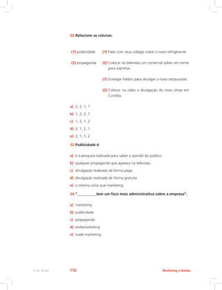 32.Relacione as colunas:
(1) publicidade (1) Falar com seus colegas sobre o novo refrigerante
(2) propaganda (2) 
Colocar na televisão um comercial sobre um creme
para espinhas.
(1) Entregar folders para divulgar o novo restaurante.
(2) 
Colocar na rádio a divulgação do novo show em
Curitiba.
a) 2, 2, 1, 1
b) 1, 2, 2, 1
c) 1, 2, 1, 2
d) 2, 1, 2, 1
e) 2, 1, 1, 2
33.Publicidade é:
a) é a pesquisa realizada para saber a opinião do público.
b) qualquer propaganda que apareça na televisão.
c) divulgação realizada de forma paga.
d) divulgação realizada de forma gratuita.
e) a mesma coisa que marketing.
34.“________________tem um foco mais administrativo sobre a empresa”.
a) marketing
b) publicidade
c) propaganda
d) endomarketing
e) trade marketing
Marketing e Vendas
e-Tec Brasil 118
 