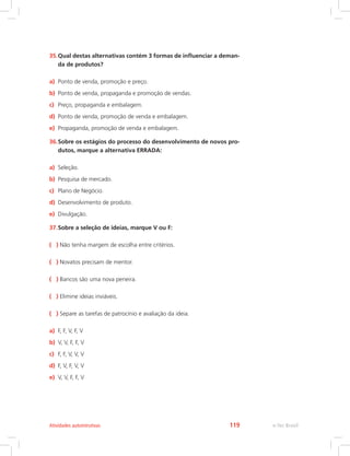 35.Qual destas alternativas contém 3 formas de influenciar a deman-
da de produtos?
a) Ponto de venda, promoção e preço.
b) Ponto de venda, propaganda e promoção de vendas.
c) Preço, propaganda e embalagem.
d) Ponto de venda, promoção de venda e embalagem.
e) Propaganda, promoção de venda e embalagem.
36.Sobre os estágios do processo do desenvolvimento de novos pro-
dutos, marque a alternativa ERRADA:
a) Seleção.
b) Pesquisa de mercado.
c) Plano de Negócio.
d) Desenvolvimento de produto.
e) Divulgação.
37.Sobre a seleção de ideias, marque V ou F:
( ) Não tenha margem de escolha entre critérios.
( ) Novatos precisam de mentor.
( ) Bancos são uma nova peneira.
( ) Elimine ideias inviáveis.
( ) Separe as tarefas de patrocínio e avaliação da ideia.
a) F, F, V, F, V
b) V, V, F, F, V
c) F, F, V, V, V
d) F, V, F, V, V
e) V, V, F, F, V
e-Tec Brasil
Atividades autointrutivas 119
 