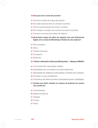38.Para que serve o teste de conceito?
a) Para firmar acordos de compras de produtos.
b) Para saber qual preço deve ser colocado no produto.
c) Para ver quantas pessoas vão comprar o produto.
d) Para comparar o produto com outro de uma marca concorrente.
e) Para servir como base para o plano de negócios.
39.Qual destas etapas do plano de negócios não está diretamente
ligada com as áreas de Marketing e Vendas de uma empresa?
a) Plano estratégico
b) Táticas
c) Previsões financeiras
d) Cronograma
e) Obstáculos
40.“Estimar a demanda é ainda mais difícil quando...”. Marque a ERRADA:
a) Consumidores têm necessidades múltiplas.
b) Necessidades dos consumidores não variam (segmentos).
c) Necessidades são medidas por escalas (desejos e interesses) não-monetárias.
d) O produto é muito novo/diferente.
e) Os benefícios são difíceis de avaliar (necessidade de prever credibilidade).
41.Acordos que dizem respeito às compras de produtos em comum
são acordos de:
a) Comercialização.
b) Matéria de ambiente.
c) Produção.
d) Compra.
e) Venda.
Marketing e Vendas
e-Tec Brasil 120
 