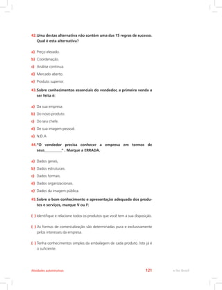42.Uma destas alternativa não contém uma das 15 regras de sucesso.
Qual é esta alternativa?
a) Preço elevado.
b) Coordenação.
c) Análise continua.
d) Mercado aberto.
e) Produto superior.
43.Sobre conhecimentos essenciais do vendedor, a primeira venda a
ser feita é:
a) Da sua empresa.
b) Do novo produto.
c) Do seu chefe.
d) De sua imagem pessoal.
e) N.D.A
44.“O vendedor precisa conhecer a empresa em termos de
seus____________” . Marque a ERRADA.
a) Dados gerais,
b) Dados estruturais.
c) Dados formais.
d) Dados organizacionais.
e) Dados da imagem pública.
45.Sobre o bom conhecimento e apresentação adequada dos produ-
tos e serviços, marque V ou F:
( ) Identifique e relacione todos os produtos que você tem a sua disposição.
( ) 
As formas de comercialização são determinadas pura e exclusivamente
pelos interesses da empresa.
( ) 
Tenha conhecimentos simples da embalagem de cada produto. Isto já é
o suficiente.
e-Tec Brasil
Atividades autointrutivas 121
 