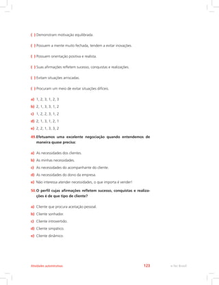 ( ) Demonstram motivação equilibrada.
( ) Possuem a mente muito fechada, tendem a evitar inovações.
( ) Possuem orientação positiva e realista.
( ) Suas afirmações refletem sucesso, conquistas e realizações.
( ) Evitam situações arriscadas.
( ) Procuram um meio de evitar situações difíceis.
a) 1, 2, 3, 1, 2, 3
b) 2, 1, 3, 3, 1, 2
c) 1, 2, 2, 3, 1, 2
d) 2, 1, 3, 1, 2, 1
e) 2, 2, 1, 3, 3, 2
49.Efetuamos uma excelente negociação quando entendemos de
maneira quase precisa:
a) As necessidades dos clientes.
b) As minhas necessidades.
c) As necessidades do acompanhante do cliente.
d) As necessidades do dono da empresa.
e) Não interessa atender necessidades, o que importa é vender!
50.O perfil cujas afirmações refletem sucesso, conquistas e realiza-
ções é de que tipo de cliente?
a) Cliente que procura aceitação pessoal.
b) Cliente sonhador.
c) Cliente introvertido.
d) Cliente simpático.
e) Cliente dinâmico.
e-Tec Brasil
Atividades autointrutivas 123
 