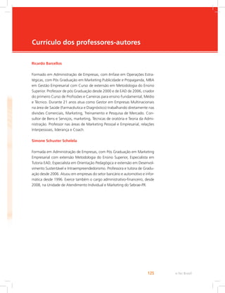 e-Tec Brasil
125
Currículo dos professores-autores
Ricardo Barcellos
Formado em Administração de Empresas, com ênfase em Operações Estra-
tégicas, com Pós Graduação em Marketing Publicidade e Propaganda, MBA
em Gestão Empresarial com Curso de extensão em Metodologia do Ensino
Superior. Professor de pós Graduação desde 2000 e de EAD de 2006, criador
do primeiro Curso de Profissões e Carreiras para ensino Fundamental, Médio
e Técnico. Durante 21 anos atua como Gestor em Empresas Multinacionais
na área de Saúde (Farmacêutica e Diagnóstico) trabalhando diretamente nas
divisões Comerciais, Marketing, Treinamento e Pesquisa de Mercado. Con-
sultor de Bens e Serviços, marketing, Técnicas de oratória e Teoria da Admi-
nistração. Professor nas áreas de Marketing Pessoal e Empresarial, relações
Interpessoais, liderança e Coach.
Simone Schuster Schelela
Formada em Administração de Empresas, com Pós Graduação em Marketing
Empresarial com extensão Metodologia do Ensino Superior, Especialista em
Tutoria EAD, Especialista em Orientação Pedagógica e extensão em Desenvol-
vimento Sustentável e Intraempreendedorismo. Professora e tutora de Gradu-
ação desde 2006. Atuou em empresas do setor bancário e automotivo e infor-
mática desde 1996. Exerce também o cargo administrativo-financeiro, desde
2008, na Unidade de Atendimento Individual e Marketing do Sebrae-PR.
 