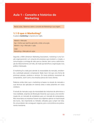e-Tec Brasil
13
Aula 1 – Conceito e histórico do
Marketing
Nestas aulas, falaremos sobre o conceito de Marketing e sua origem.
1.1 O que é Marketing?
A palavra marketing é originária do inglês.
Market = Mercado
Ing = Sufixo que significa gerúndio, então uma ação.
Market + Ing = Mercado + ação.
Logo:
Marketing = Mercado em ação.
Segundo a AMA (American Marketing Association), marketing é uma fun-
ção organizacional e um conjunto de processos que envolvem a criação, a
comunicação e a entrega de valor para os clientes, bem como a administra-
ção do relacionamento com eles, de modo que beneficie a organização e seu
público interessado.
O marketing foi criado para atender às necessidades do mercado, envolven-
do a satisfação pessoal e empresarial. Nada mais é do que uma forma de
promover pessoas, produtos e serviços. Os novos produtos necessitam de
compradores, assim como uma empresa precisa de novos clientes.
Podemos então dizer que o marketing se baseia no estudo do mercado e
suas técnicas são aplicadas em diversas áreas e estão presentes em nosso
cotidiano.
O estudo do mercado surgiu da necessidade dos industriais de administrar a
nova realidade, originária da Revolução Industrial, que causou uma transfor-
mação de um mercado de vendedores para um mercado de compradores.
Mas nessa época as empresas fixavam seus objetivos apenas na maximização
dos lucros, não importando os métodos utilizados para cumprir tal meta.
Os consumidores não conseguiam negociar, pois a concorrência era pratica-
mente inexistente.
 