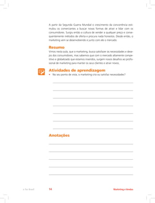 A partir da Segunda Guerra Mundial o crescimento da concorrência esti-
mulou os comerciantes a buscar novas formas de atrair e lidar com os
consumidores. Surgiu então a cultura de vender a qualquer preço e conse-
quentemente métodos de oferta e procura nada honestos. Desde então, o
marketing vem se desenvolvendo e junto com ele o mercado.
Resumo
Vimos nesta aula, que o marketing, busca satisfazer às necessidades e dese-
jos dos consumidores, mas sabemos que com o mercado altamente compe-
titivo e globalizado que estamos inseridos, surgem novos desafios ao profis-
sional de marketing para manter os seus clientes e atrair novos.
Atividades de aprendizagem
• No seu ponto de vista, o marketing cria ou satisfaz necessidades?
Anotações
Marketing e Vendas
e-Tec Brasil 14
 