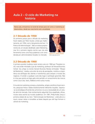 e-Tec Brasil
15
Aula 2 – O ciclo do Marketing na
história
Nesta aula, entraremos no túnel do tempo para ver como o marketing se
desenvolveu, desde seu nascimento até a atualidade.
2.1 Década de 1950
Os primeiros passos para a difusão do marketing
foram dados por Peter Ducker, ainda que implici-
tamente, em 1954, com o lançamento do livro “A
Prática da Administração”. Não se tratava propria-
mente de um estudo detalhado sobre Marketing,
mas foi o primeiro registro escrito que cita esta
ferramenta como uma força poderosa a ser consi-
derada por administradores focados no mercado.
2.2 Década de 1960
A primeira grande mudança neste cenário veio em 1960 por Theodore Le-
vitt, mais tarde intitulado o pai do marketing, professor da Harvard Business
School. Seu artigo na revista Harvard Business Review entitulado “Miopia
de Marketing”, revelou uma série de erros de percepções, mostrou a impor-
tância da satisfação dos clientes e transformou para sempre o mundo dos
negócios. O vender a qualquer custo deu lugar à satisfação garantida. Não
é à toa que assistiu-se logo após este período um renascimento das marcas
como Coca-Cola, Sears, Malboro entre outras muitas.
O mundo do marketing começou a borbulhar, artigos científicos foram escri-
tos, pesquisas feitas e dados estatisticamente relevantes traçados. Separou-
-se as estratégias eficientes dos achismos e viu-se a necessidade de um estu-
do sério do mercado. Este conhecimento adquirido ficou espalhado, difuso,
muitas vezes restrito ao mundo acadêmico. Em 1967, Philip Kotler, lança a
primeira edição de seu livro “Administração de Marketing”, onde pôs-se a
reunir, revisar, testar e consolidar as bases daquilo que até hoje formam o
cânone do marketing.
Figura 2.1: Peter Ducker
Fonte: www.valor.com.br
 