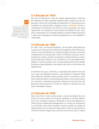 2.3 Década de 1970
Nos anos 70 destacou-se o fato de surgirem departamentos e diretorias
de marketing em todas as grandes empresas. Não se tratava mais de uma
boa ideia, mas de uma necessidade de sobrevivência. É nesta época que se
multiplicam os supermercados, shoppings centers e franchises. De fato, a
contribuição do marketing é tão notória no meio empresarial, que passa
rapidamente a ser adotada em outros setores da atividade humana. O go-
verno, organizações civis, entidades religiosas e partidos políticos passaram
a valer-se das estratégias de marketing adaptando-as as suas realidades e
necessidades.
2.4 Década de 1980
Em 1982, o livro “Em Busca da Excelência”, de Tom Peters e Bob Waterman
inaugurou a era dos gurus de marketing. Num golpe de sorte editorial, pro-
duziram o livro de marketing mais vendido de todos os tempos, ao focarem
completamente sua atenção para o cliente. O fenômeno dos gurus levou o
marketing às massas e, portanto, às pequenas e médias empresas e a todo o
tipo de profissional. Talvez por isso, e também por uma necessidade merca-
dológica o marketing passou a ser uma preocupação direta da alta direção
de todas as megacorporações, não estando mais restrita a uma diretoria ou
departamento.
O fenômeno dos gurus, entretanto, é responsável pelo posterior descuido
com o rigor da investigação científica e uma tendência a modismos. Nesta
época floresceram diversos autores que logo caíram no anonimato e outros
como Al Ries por definir o conceito de posicionamento, Jay Conrad Levinson
por conceituar o marketing de guerrilha e Masaaki Imai pai do Kaizen que
ganharam reconhecimento no mundo dos negócios e reputação por suas
ideias e abordagens originais.
2.5 Década de 1990
Assim como fez em muitos outros setores, o avanço tecnológico dos anos
90 teve um forte impacto no mundo do marketing. O comércio eletrôni-
co foi uma revolução na logística, distribuição e formas de pagamento. O
CRM (Customer Relationship Management) e os serviços de atendimento
ao consumidor, entre outras inovações, tornaram possível uma gestão de
relacionamento com os clientes em larga escala. E como se isso não fosse o
suficiente a Internet chegou como uma nova via de comunicação. É a época
Franchise
do inglês: franquia. Franchising
é um sistema de negócios que
permitiu diversos empresários
desenvolverem, ao longo dos
anos, algumas das marcas mais
conhecidas do mercado – como
McDonald`s, Lacoste, O Boticário,
entre muitas outras.
Marketing e Vendas
e-Tec Brasil 16
 