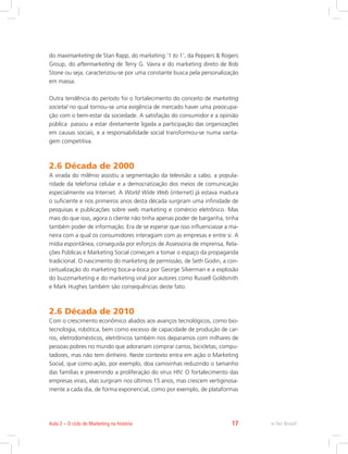 do maximarketing de Stan Rapp, do marketing ‘1 to 1’, da Peppers  Rogers
Group, do aftermarketing de Terry G. Vavra e do marketing direto de Bob
Stone ou seja, caracterizou-se por uma constante busca pela personalização
em massa.
Outra tendência do período foi o fortalecimento do conceito de marketing
societal no qual tornou-se uma exigência de mercado haver uma preocupa-
ção com o bem-estar da sociedade. A satisfação do consumidor e a opinião
pública passou a estar diretamente ligada a participação das organizações
em causas sociais, e a responsabilidade social transformou-se numa vanta-
gem competitiva.
2.6 Década de 2000
A virada do milênio assistiu a segmentação da televisão a cabo, a popula-
ridade da telefonia celular e a democratização dos meios de comunicação
especialmente via Internet. A World Wide Web (internet) já estava madura
o suficiente e nos primeiros anos desta década surgiram uma infinidade de
pesquisas e publicações sobre web marketing e comércio eletrônico. Mas
mais do que isso, agora o cliente não tinha apenas poder de barganha, tinha
também poder de informação. Era de se esperar que isso influenciasse a ma-
neira com a qual os consumidores interagiam com as empresas e entre si. A
mídia espontânea, conseguida por esforços de Assessoria de imprensa, Rela-
ções Públicas e Marketing Social começam a tomar o espaço da propaganda
tradicional. O nascimento do marketing de permissão, de Seth Godin, a con-
ceitualização do marketing boca-a-boca por George Silverman e a explosão
do buzzmarketing e do marketing viral por autores como Russell Goldsmith
e Mark Hughes também são consequências deste fato.
2.6 Década de 2010
Com o crescimento econômico aliados aos avanços tecnológicos, como bio-
tecnologia, robótica, bem como excesso de capacidade de produção de car-
ros, eletrodomésticos, eletrônicos também nos deparamos com milhares de
pessoas pobres no mundo que adorariam comprar carros, bicicletas, compu-
tadores, mas não tem dinheiro. Neste contexto entra em ação o Marketing
Social, que como ação, por exemplo, doa camisinhas reduzindo o tamanho
das famílias e prevenindo a proliferação do vírus HIV. O fortalecimento das
empresas virais, elas surgiram nos últimos 15 anos, mas crescem vertiginosa-
mente a cada dia, de forma exponencial, como por exemplo, de plataformas
e-Tec Brasil
Aula 2 – O ciclo do Marketing na história 17
 