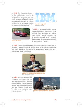 Em 1960, Tom Watson, o número 1
da IBM, revoluciona o comércio de
computadores, vendendo separada-
mente hardware, software e serviços.
A estratégia deu origem ao multibi-
lionário setor de software e serviços,
do qual a IBM é líder até hoje.
Em 1970, os japoneses decidem apostar
em carros pequenos e eficientes, desa-
fiando a lógica americana do “quanto
maior, melhor”. Quando estourou a crise
do petróleo, na década de 70, o consumi-
dor americano se rendeu aos automóveis
da Honda, Toyota e Nissan.
Em 2000, Constantino de Oliveira Jr., filho de empresário de transporte ur-
bano, cria a Gol com modelo de negócio similar ao da americana Southwes-
term: tarifa reduzida e baixo custo. Ao desvendar um oceano azul, a Gol
ignorou rivais como Varig e Vasp.
Figura 2.6: Constantino de Oliveira Jr - Gol
Fonte: http://colunistas.ig.com.br
Em 2005, Maurício Botelho, CEO
da Embraer, já navegava num oce-
ano azul ao antecipar a demanda
por jatos médios. Ele fez uma apos-
ta ainda mais promissora: os mini-
jatos. Eles são mais baratos, levam
de quatro a seis passageiros e dis-
pensam copiloto.
Figura 2.4: Logo IBM
Fonte: www-03.ibm.com
Figura 2.5: Nissan
Fonte: www.mathewsons.co.uk
Figura 2.7: Maurício Botelho - Minijatos
Fonte: www.nytimes.com
e-Tec Brasil
Aula 2 – O ciclo do Marketing na história 19
 
