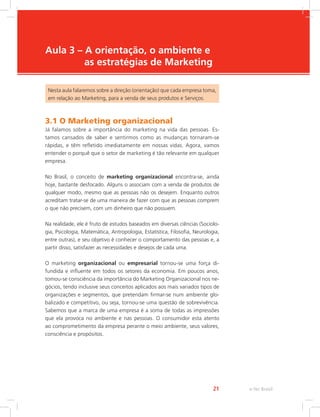 e-Tec Brasil
21
Aula 3 – A orientação, o ambiente e
as estratégias de Marketing
Nesta aula falaremos sobre a direção (orientação) que cada empresa toma,
em relação ao Marketing, para a venda de seus produtos e Serviços.
3.1 O Marketing organizacional
Já falamos sobre a importância do marketing na vida das pessoas. Es-
tamos cansados de saber e sentirmos como as mudanças tornaram-se
rápidas, e têm refletido imediatamente em nossas vidas. Agora, vamos
entender o porquê que o setor de marketing é tão relevante em qualquer
empresa.
No Brasil, o conceito de marketing organizacional encontra-se, ainda
hoje, bastante desfocado. Alguns o associam com a venda de produtos de
qualquer modo, mesmo que as pessoas não os desejem. Enquanto outros
acreditam tratar-se de uma maneira de fazer com que as pessoas comprem
o que não precisem, com um dinheiro que não possuem.
Na realidade, ele é fruto de estudos baseados em diversas ciências (Sociolo-
gia, Psicologia, Matemática, Antropologia, Estatística, Filosofia, Neurologia,
entre outras), e seu objetivo é conhecer o comportamento das pessoas e, a
partir disso, satisfazer as necessidades e desejos de cada uma.
O marketing organizacional ou empresarial tornou-se uma força di-
fundida e influente em todos os setores da economia. Em poucos anos,
tomou-se consciência da importância do Marketing Organizacional nos ne-
gócios, tendo inclusive seus conceitos aplicados aos mais variados tipos de
organizações e segmentos, que pretendam firmar-se num ambiente glo-
balizado e competitivo, ou seja, tornou-se uma questão de sobrevivência.
Sabemos que a marca de uma empresa é a soma de todas as impressões
que ela provoca no ambiente e nas pessoas. O consumidor esta atento
ao comprometimento da empresa perante o meio ambiente, seus valores,
consciência e propósitos.
 