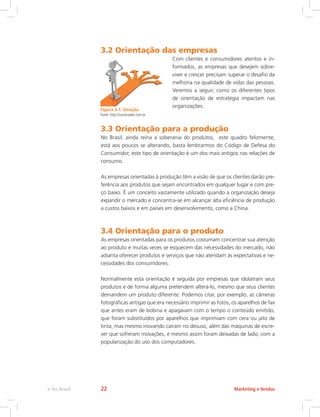 3.2 Orientação das empresas
Com clientes e consumidores atentos e in-
formados, as empresas que desejem sobre-
viver e crescer precisam superar o desafio da
melhoria na qualidade de vidas das pessoas.
Veremos a seguir, como os diferentes tipos
de orientação de estratégia impactam nas
organizações.
3.3 Orientação para a produção
No Brasil, ainda reina a soberania do produtos, este quadro felizmente,
está aos poucos se alterando, basta lembrarmos do Código de Defesa do
Consumidor, este tipo de orientação é um dos mais antigos nas relações de
consumo.
As empresas orientadas à produção têm a visão de que os clientes darão pre-
ferência aos produtos que sejam encontrados em qualquer lugar e com pre-
ço baixo. É um conceito vastamente utilizado quando a organização deseja
expandir o mercado e concentra-se em alcançar alta eficiência de produção
a custos baixos e em países em desenvolvimento, como a China.
3.4 Orientação para o produto
As empresas orientadas para os produtos costumam concentrar sua atenção
ao produto e muitas vezes se esquecem das necessidades do mercado, não
adianta oferecer produtos e serviços que não atendam às expectativas e ne-
cessidades dos consumidores.
Normalmente esta orientação é seguida por empresas que idolatram seus
produtos e de forma alguma pretendem alterá-lo, mesmo que seus clientes
demandem um produto diferente. Podemos citar, por exemplo, as câmeras
fotográficas antigas que era necessário imprimir as fotos, os aparelhos de fax
que antes eram de bobina e apagavam com o tempo o conteúdo emitido,
que foram substituídos por aparelhos que imprimiam com cera ou jato de
tinta, mas mesmo inovando caíram no desuso, além das máquinas de escre-
ver que sofreram inovações, e mesmo assim foram deixadas de lado, com a
popularização do uso dos computadores.
Figura 3.1: Direção
Fonte: http://carreiradeti.com.br
Marketing e Vendas
e-Tec Brasil 22
 