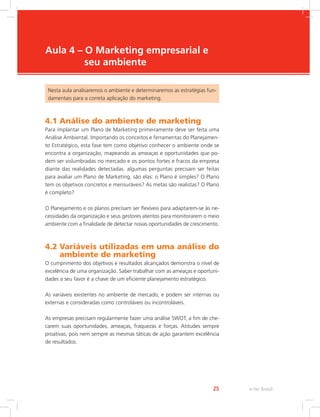 e-Tec Brasil
25
Aula 4 – O Marketing empresarial e
seu ambiente
Nesta aula analisaremos o ambiente e determinaremos as estratégias fun-
damentais para a correta aplicação do marketing.
4.1 Análise do ambiente de marketing
Para implantar um Plano de Marketing primeiramente deve ser feita uma
Análise Ambiental. Importando os conceitos e ferramentas do Planejamen-
to Estratégico, esta fase tem como objetivo conhecer o ambiente onde se
encontra a organização, mapeando as ameaças e oportunidades que po-
dem ser vislumbradas no mercado e os pontos fortes e fracos da empresa
diante das realidades detectadas. algumas perguntas precisam ser feitas
para avaliar um Plano de Marketing, são elas: o Plano é simples? O Plano
tem os objetivos concretos e mensuráveis? As metas são realistas? O Plano
é completo?
O Planejamento e os planos precisam ser flexíveis para adaptarem-se às ne-
cessidades da organização e seus gestores atentos para monitorarem o meio
ambiente com a finalidade de detectar novas oportunidades de crescimento.
4.2 
Variáveis utilizadas em uma análise do
ambiente de marketing
O cumprimento dos objetivos e resultados alcançados demonstra o nível de
excelência de uma organização. Saber trabalhar com as ameaças e oportuni-
dades a seu favor é a chave de um eficiente planejamento estratégico.
As variáveis existentes no ambiente de mercado, e podem ser internas ou
externas e consideradas como controláveis ou incontroláveis.
As empresas precisam regularmente fazer uma análise SWOT, a fim de che-
carem suas oportunidades, ameaças, fraquezas e forças. Atitudes sempre
proativas, pois nem sempre as mesmas táticas de ação garantem excelência
de resultados.
 