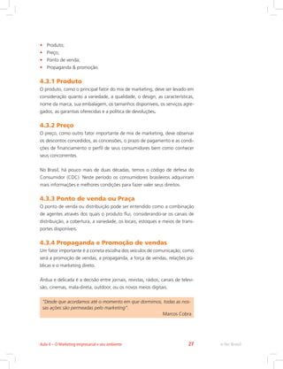 • Produto;
• Preço;
• Ponto de venda;
• Propaganda  promoção.
4.3.1 Produto
O produto, como o principal fator do mix de marketing, deve ser levado em
consideração quanto a variedade, a qualidade, o design, as características,
nome da marca, sua embalagem, os tamanhos disponíveis, os serviços agre-
gados, as garantias oferecidas e a política de devoluções.
4.3.2 Preço
O preço, como outro fator importante de mix de marketing, deve observar
os descontos concedidos, as concessões, o prazo de pagamento e as condi-
ções de financiamento o perfil de seus consumidores bem como conhecer
seus concorrentes.
No Brasil, há pouco mais de duas décadas, temos o código de defesa do
Consumidor (CDC). Neste período os consumidores brasileiros adquiriram
mais informações e melhores condições para fazer valer seus direitos.
4.3.3 Ponto de venda ou Praça
O ponto de venda ou distribuição pode ser entendido como a combinação
de agentes através dos quais o produto flui, considerando-se os canais de
distribuição, a cobertura, a variedade, os locais, estoques e meios de trans-
portes disponíveis.
4.3.4 Propaganda e Promoção de vendas
Um fator importante é a correta escolha dos veículos de comunicação, como
será a promoção de vendas, a propaganda, a força de vendas, relações pú-
blicas e o marketing direto.
Árdua e delicada é a decisão entre jornais, revistas, rádios, canais de televi-
são, cinemas, mala-direta, outdoor, ou os novos meios digitais.
”Desde que acordamos até o momento em que dormimos, todas as nos-
sas ações são permeadas pelo marketing”.
Marcos Cobra
e-Tec Brasil
Aula 4 – O Marketing empresarial e seu ambiente 27
 