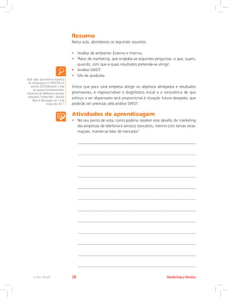 Resumo
Nesta aula, abordamos os seguintes assuntos:
• Análise de ambiente: Externo e Interno;
• Plano de marketing, que engloba as seguintes perguntas: o que, quem,
quando, com que e quais resultados pretende-se atingir;
• Análise SWOT
• Mix de produtos.
Vimos que para uma empresa atingir os objetivos almejados e resultados
promissores, é imprescindível o diagnóstico inicial e a consciência de que
esforço a ser dispensado será proporcional à situação futura desejada, que
poderão ser previstas pela análise SWOT.
Atividades de aprendizagem
• No seu ponto de vista, como poderia resolver este desafio do marketing
das empresas de telefonia e serviços bancários, mesmo com tantas recla-
mações, manter-se líder de mercado?
Você sabia que entre no Ranking
de reclamações no PROCON no
ano de 2010 lideraram a lista
de queixas fundamentadas,
empresas de Telefonia e serviços
bancários? Fonte Idec – Revista
Meio e Mensagem de 14 de
março de 2011.
Marketing e Vendas
e-Tec Brasil 28
 