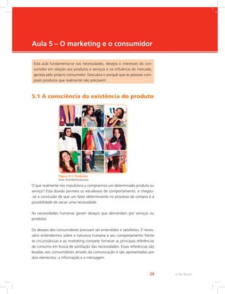 e-Tec Brasil
29
Aula 5 – O marketing e o consumidor
Esta aula fundamenta-se nas necessidades, desejos e interesses do con-
sumidor em relação aos produtos e serviços e na influência do mercado,
gerada pelo próprio consumidor. Descubra o porquê que as pessoas com-
pram produtos que realmente não precisam!
5.1 A consciência da existência do produto
Figura 5.1: Produtos
Fonte: ©Tan4ikk/Shutterstock
O que realmente nos impulsiona a comprarmos um determinado produto ou
serviço? Esta dúvida permeia os estudiosos de comportamento, e chegou-
-se a conclusão de que um fator determinante no processo de compra é a
possibilidade de saciar uma necessidade.
As necessidades humanas geram desejos que demandam por serviços ou
produtos.
Os desejos dos consumidores precisam ser entendidos e satisfeitos. É neces-
sário entendermos sobre a natureza humana e seu comportamento frente
às circunstâncias e ao marketing compete fornecer as principais referências
de consumo em busca de satisfação das necessidades. Essas referências são
levadas aos consumidores através da comunicação e são apresentadas por
dois elementos: a informação e a mensagem.
 