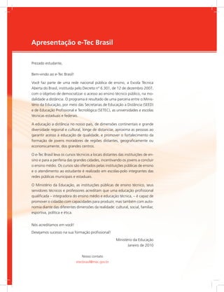 e-Tec Brasil
Apresentação e-Tec Brasil
Prezado estudante,
Bem-vindo ao e-Tec Brasil!
Você faz parte de uma rede nacional pública de ensino, a Escola Técnica
Aberta do Brasil, instituída pelo Decreto nº 6.301, de 12 de dezembro 2007,
com o objetivo de democratizar o acesso ao ensino técnico público, na mo-
dalidade a distância. O programa é resultado de uma parceria entre o Minis-
tério da Educação, por meio das Secretarias de Educação a Distância (SEED)
e de Educação Profissional e Tecnológica (SETEC), as universidades e escolas
técnicas estaduais e federais.
A educação a distância no nosso país, de dimensões continentais e grande
diversidade regional e cultural, longe de distanciar, aproxima as pessoas ao
garantir acesso à educação de qualidade, e promover o fortalecimento da
formação de jovens moradores de regiões distantes, geograficamente ou
economicamente, dos grandes centros.
O e-Tec Brasil leva os cursos técnicos a locais distantes das instituições de en-
sino e para a periferia das grandes cidades, incentivando os jovens a concluir
o ensino médio. Os cursos são ofertados pelas instituições públicas de ensino
e o atendimento ao estudante é realizado em escolas-polo integrantes das
redes públicas municipais e estaduais.
O Ministério da Educação, as instituições públicas de ensino técnico, seus
servidores técnicos e professores acreditam que uma educação profissional
qualificada – integradora do ensino médio e educação técnica, – é capaz de
promover o cidadão com capacidades para produzir, mas também com auto-
nomia diante das diferentes dimensões da realidade: cultural, social, familiar,
esportiva, política e ética.
Nós acreditamos em você!
Desejamos sucesso na sua formação profissional!
Ministério da Educação
Janeiro de 2010
Nosso contato
etecbrasil@mec.gov.br
 