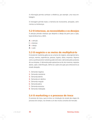 A informação permite conhecer a referência, por exemplo: uma nova em-
balagem.
A mensagem permite trazer, à memória do inconsciente, sensações, senti-
mentos ou lembranças.
5.2 O interesse, as necessidades e os desejos
A atenção precede interesse que desperta o desejo de partir para a ação,
basta lembrarmos a AIDA.
A atenção
I interesse
D desejo
A ação
5.3 O negócio e os meios de multiplicá-lo
O estudo do marketing aplica-se ao universo do negócio, abrangendo bens,
serviços, eventos, experiências, pessoas, lugares, ideias, empresas. Vejamos
como o profissional de marketing pode estimular a demanda pelos produtos
de sua empresa. A demanda pode apresentar-se de oito maneiras, expostas
abaixo, após a identificação, define-se o plano de ação para direcioná-lo ao
estado desejado.
1. Demanda negativa
2. Demanda inexistente
3. Demanda latente
4. Demanda em declínio
5. Demanda irregular
6. Demanda plena
7. Demanda excessiva
8. Demanda indesejada
5.4 O marketing e o processo de troca
O processo de troca, que já vimos na introdução do estudo das etapas do
processo de compra, nos remete a um dos muitos conceitos de mercado:
Marketing e Vendas
e-Tec Brasil 30
 