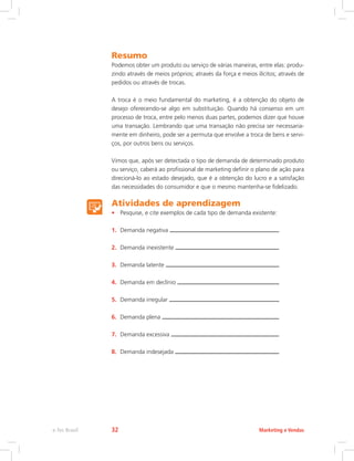Resumo
Podemos obter um produto ou serviço de várias maneiras, entre elas: produ-
zindo através de meios próprios; através da força e meios ilícitos; através de
pedidos ou através de trocas.
A troca é o meio fundamental do marketing, é a obtenção do objeto de
desejo oferecendo-se algo em substituição. Quando há consenso em um
processo de troca, entre pelo menos duas partes, podemos dizer que houve
uma transação. Lembrando que uma transação não precisa ser necessaria-
mente em dinheiro, pode ser a permuta que envolve a troca de bens e servi-
ços, por outros bens ou serviços.
Vimos que, após ser detectada o tipo de demanda de determinado produto
ou serviço, caberá ao profissional de marketing definir o plano de ação para
direcioná-lo ao estado desejado, que é a obtenção do lucro e a satisfação
das necessidades do consumidor e que o mesmo mantenha-se fidelizado.
Atividades de aprendizagem
• Pesquise, e cite exemplos de cada tipo de demanda existente:
1. Demanda negativa
2. Demanda inexistente
3. Demanda latente
4. Demanda em declínio
5. Demanda irregular
6. Demanda plena
7. Demanda excessiva
8. Demanda indesejada
Marketing e Vendas
e-Tec Brasil 32
 