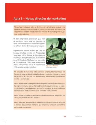 e-Tec Brasil
33
Aula 6 – Novas direções do marketing
Vamos falar nesta aula sobre as diretrizes do marketing no passado e no
presente, mostrando sua correlação com outros setores e ampliando sua
importância. Também introduziremos o conceito de marketing interno, ou
seja, endomarketing.
Os bons empresários perceberam que, além
de decidirem como atuar no mercado, as
ações tomadas dentro do ambiente corporati-
vo refletem dentro de fora das organizações.
Reproduzimos adiante matéria de Lídia Re-
bouças, jornalista, mestre em Antropologia
Social pela USP e Editora de Tecnologia da
Informação da Agência Estado, publicada no
jornal ‘O Estado de São Paulo’, na sua edição
de 24 de julho de 1997 e especialmente atu-
alizada pela jornalista em 10 de novembro de
1998 para transcrição neste livro.
Figura 6.1: Bússola
Fonte: Clip-art do Office
Os conceitos de marketing estão sofrendo uma total transformação em
função do atual cenário de globalização das economias, no qual os custos
de produção de cada país são diferenciados, aumentando, consequente-
mente, a competição.
Se na década de 80 as empresas estavam preocupadas em reduzir os cus-
tos e promover uma reengenharia administrativa que removesse os exces-
sos de funções e atividades das corporações, nos anos 90, ao contrário, os
esforços estão em buscar formas de aumentar o faturamento.
Nessa missão, o marketing assume um papel fundamental, enquanto cha-
ve da prosperidade de uma empresa.
Nessa nova fase, a finalidade do marketing é criar oportunidades de lucros
e oferecer ideias sempre melhores, que ampliem a vantagem competitiva
da empresa no mercado.
 