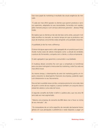 Esse novo papel do marketing é resultado das atuais exigências do mer-
cado.
“É cada vez mais difícil agradar os clientes que querem produtos e servi-
ços superiores, adaptados às suas necessidades, fornecidos com rapidez,
pelos menores preços e com serviços adicionais gratuitos”, destaca Philip
Kotler.
Ele explica que os clientes já não são tão leais como antes, possuem múl-
tiplas escolhas no mercado, ao mesmo tempo em que os produtos e ser-
viços de empresas concorrentes estão atingindo uma paridade crescente.
A qualidade já não faz mais a diferença.
O divisor de águas agora será o valor agregado de um produto que é cons-
tituído muitas vezes de valores intangíveis como: a atitude do vendedor,
a postura do fornecedor, a empatia com o cliente, a cultura empresarial.
O valor agregado é que garantirá o consumidor e sua lealdade.
A mudança desses conceitos fez com que a competição se transferisse
para uma área inatingível e imensurável do marketing, onde fica cada vez
mais difícil inovar.
Ao mesmo tempo, o desempenho do setor de marketing ganha um im-
pacto crescente no desempenho financeiro da empresa, podendo reper-
cutir diretamente no seu faturamento.
Para ser bem sucedida nessa corrida, a empresa precisa ter uma visão clara
de qual é o centro de seu negócio, e possuir também um conjunto claro e
estável de valores e uma visão de futuro.
O segundo conselho de Kotler é definir o público-alvo, que nos anos 90
será cada vez mais segmentado.
“Mesmo uma empresa do tamanho da IBM deve criar e focar os nichos
de seu mercado”, diz.
“Os compradores de um nicho específico de mercado são bastante homo-
gêneos em suas percepções e preferências e estão dispostos a pagar um
Marketing e Vendas
e-Tec Brasil 34
 