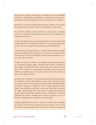 bom preço por ofertas que realmente se adequem às suas necessidades
específicas”, explica Kotler, ressaltando que “vender para um nicho de mer-
cado garante uma boa margem de lucro que compensa o baixo volume”.
Mas definir o nicho de mercado implica também ingressar num processo
de envolvimento do cliente no qual os intermediários são eliminados.
Para envolver o cliente é preciso customizar a comunicação, o produto,
o serviço e o material promocional de tal forma que se estabeleça uma
relação estreita com ele.
O mais novo fenômeno que está desempenhando um papel fundamental
na eliminação dos intermediários é a Internet. Uma empresa pode condu-
zir com êxito os seus negócios inteiramente em canais eletrônicos.
A Internet está se transformando num canal de vendas bastante eficiente
para alguns segmentos de mercado como: reservas em empresas aéreas,
home banking, notícias e informações, compra de eletrodomésticos, rou-
pas, livros, CDs e alimentos.
O poder de vendas da Internet e de conquista dos consumidores pode
ser constatado por alguns dados. Segundo Kotler existem 22 milhões de
home pages na World Wide Web, número que cresce diariamente. São
mais de 9,47 milhões de computadores conectados à rede reunindo 10
milhões de usuários apenas nos Estados Unidos. No mundo existem 22
países conectados à Internet.
Os países mais avançados em número de servidores por 1000 habitantes
são: Finlândia, Austrália, Nova Zelândia, Suécia, Suíça e Noruega. Somen-
te no serviço de busca Yahoo existem mais de 54.800 empresas indexadas
no diretório ‘companies’. (*dados de 1997). O número mundial de inter-
nautas - estimado pelo instituto IDC em cerca de 100 milhões de pessoas
em 1998 - deverá triplicar até o ano 2000. Os maiores anunciantes do
mundo são atualmente IBM, Hewlett Packard e Walt Disney. O mercado
publicitário da Internet, estimado pela consultora Forrester em US$ 1,5
bilhão em 1998, deverá se multiplicar por dez até 2002.
A batalha publicitária será acirrada: segundo a Forrester, até o ano 2002
os anúncios não serão mais colocados nos sites portais, mas, em 70%
dos casos, em sites específicos como os de jornais ou revistas. Segundo os
e-Tec Brasil
Aula 6 – Novas direções do marketing 35
 