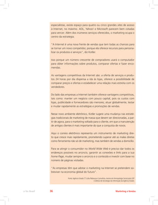 especialistas, existe espaço para quatro ou cinco grandes sites de acesso
à Internet, no máximo. AOL, Yahoo! e Microsoft parecem bem cotadas
para vencer. Além dos inúmeros serviços oferecidos, o marketing ocupa o
centro da estratégia.
“A Internet é uma nova frente de vendas que tem todas as chances para
se tornar um novo competidor, porque ela oferece recursos para persona-
lizar os produtos e serviços”, diz Kotler.
Isso porque um número crescente de compradores usará o computador
para obter informações sobre produtos, comparar ofertas e fazer enco-
mendas.
As vantagens competitivas da Internet são: a oferta de serviços e produ-
tos 24 horas por dia dispensa a ida às lojas, oferece a possibilidade de
comparar preços e ofertas e estabelecer uma relação mais estreita com os
vendedores.
Do lado das empresas a Internet também oferece vantagens competitivas,
tais como: manter um negócio com pouco capital, pois os custos com
lojas, publicidade e fornecedores são menores; atuar globalmente, testar
e mudar rapidamente as estratégias e promoções de vendas.
Nesse novo ambiente eletrônico, Kotler sugere uma mudança nas estraté-
gias tradicionais de marketing de massa que devem ser direcionadas, a par-
tir de agora, para o marketing voltado para o cliente, em que a manutenção
de antigos clientes é mais importante do que a conquista de novos.
Aqui o correio eletrônico representa um instrumento de marketing dire-
to que cresce mais rapidamente, prometendo superar até as malas diretas
como ferramenta não só de marketing, mas também de vendas a domicílio.
Para se atingir o consumidor no World Wide Web é preciso dar todos os
endereços possíveis no anúncio, garantir as conexões e links para a sua
home Page, mudar sempre o anúncio e o conteúdo e investir com base no
número de páginas visitadas.
“As empresas têm que adotar o marketing na Internet se pretendem so-
breviver na economia global do futuro”.
Fonte:Agência Estado (*) Lídia Rebouças é jornalista, mestre em Antropologia Social pela USP
e editora de tecnologia da informação da Agência Estado.
Marketing e Vendas
e-Tec Brasil 36
 