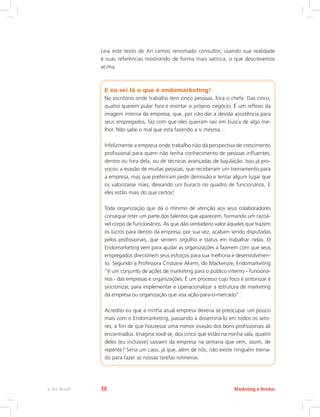 Leia este texto de Ari Lemos renomado consultor, usando sua realidade
e suas referências mostrando de forma mais satírica, o que descrevemos
acima.
E eu sei lá o que é endomarketing!
No escritório onde trabalho tem cinco pessoas, fora o chefe. Das cinco,
quatro querem pular fora e montar o próprio negócio. É um reflexo da
imagem interna da empresa, que, por não dar a devida assistência para
seus empregados, faz com que eles queiram sair em busca de algo me-
lhor. Não sabe o mal que está fazendo a si mesma…
Infelizmente a empresa onde trabalho não dá perspectiva de crescimento
profissional para quem não tenha conhecimento de pessoas influentes,
dentro ou fora dela, ou de técnicas avançadas de bajulação. Isso já pro-
vocou a evasão de muitas pessoas, que receberam um treinamento para
a empresa, mas que preferiram pedir demissão e tentar algum lugar que
os valorizasse mais, deixando um buraco no quadro de funcionários. E
eles estão mais do que certos!
Toda organização que dá o mínimo de atenção aos seus colaboradores
consegue reter um parte dos talentos que aparecem, formando um razoá-
vel corpo de funcionários. As que dão verdadeiro valor àqueles que trazem
os lucros para dentro da empresa, por sua vez, acabam sendo disputadas
pelos profissionais, que sentem orgulho e status em trabalhar nelas. O
Endomarketing vem para ajudar as organizações a fazerem com que seus
empregados direcionem seus esforços para sua melhoria e desenvolvimen-
to. Segundo a Professora Cristiane Akemi, do Mackenzie, Endomarketing
“é um conjunto de ações de marketing para o público interno - funcioná-
rios - das empresas e organizações. É um processo cujo foco é sintonizar e
sincronizar, para implementar e operacionalizar a estrutura de marketing
da empresa ou organização que visa ação-para-o-mercado”.
Acredito eu que a minha atual empresa deveria se preocupar um pouco
mais com o Endomarketing, passando a disseminá-lo em todos os seto-
res, a fim de que houvesse uma menor evasão dos bons profissionais ali
encontrados. Imagina você se, dos cinco que estão na minha sala, quatro
deles (eu inclusive) saíssem da empresa na semana que vem, assim, de
repente? Seria um caos, já que, além de nós, não existe ninguém treina-
do para fazer as nossas tarefas rotineiras.
Marketing e Vendas
e-Tec Brasil 38
 