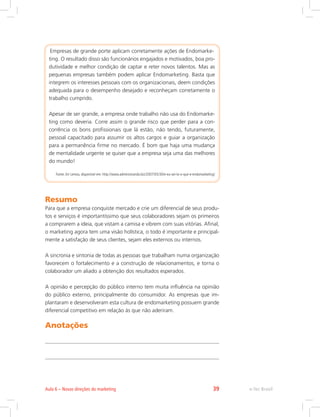 Empresas de grande porte aplicam corretamente ações de Endomarke-
ting. O resultado disso são funcionários engajados e motivados, boa pro-
dutividade e melhor condição de captar e reter novos talentos. Mas as
pequenas empresas também podem aplicar Endomarketing. Basta que
integrem os interesses pessoais com os organizacionais, deem condições
adequada para o desempenho desejado e reconheçam corretamente o
trabalho cumprido.
Apesar de ser grande, a empresa onde trabalho não usa do Endomarke-
ting como deveria. Corre assim o grande risco que perder para a con-
corrência os bons profissionais que lá estão, não tendo, futuramente,
pessoal capacitado para assumir os altos cargos e guiar a organização
para a permanência firme no mercado. É bom que haja uma mudança
de mentalidade urgente se quiser que a empresa seja uma das melhores
do mundo!
Fonte:Ari Lemos, disponível em: http://www.administrando.biz/2007/05/30/e-eu-sei-la-o-que-e-endomarketing/
Resumo
Para que a empresa conquiste mercado e crie um diferencial de seus produ-
tos e serviços é importantíssimo que seus colaboradores sejam os primeiros
a comprarem a ideia, que vistam a camisa e vibrem com suas vitórias. Afinal,
o marketing agora tem uma visão holística, o todo é importante e principal-
mente a satisfação de seus clientes, sejam eles externos ou internos.
A sincronia e sintonia de todas as pessoas que trabalham numa organização
favorecem o fortalecimento e a construção de relacionamentos, e torna o
colaborador um aliado a obtenção dos resultados esperados.
A opinião e percepção do público interno tem muita influência na opinião
do público externo, principalmente do consumidor. As empresas que im-
plantaram e desenvolveram esta cultura de endomarketing possuem grande
diferencial competitivo em relação às que não aderiram.
Anotações
e-Tec Brasil
Aula 6 – Novas direções do marketing 39
 