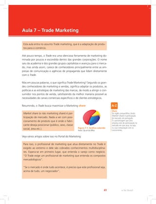 e-Tec Brasil
41
Aula 7 – Trade Marketing
Esta aula entra no assunto Trade marketing, que é a adaptação de produ-
tos para o comércio.
Até pouco tempo, o Trade era uma silenciosa ferramenta de marketing do-
minada por poucos e escondida dentro das grandes corporações. O nome
saiu da academia e dos grandes grupos capitalistas e avançou para o merca-
do, mas ainda assim, carece de conhecedores principalmente entre as em-
presas de comunicação e agências de propaganda que lidam diretamente
com o Trade.
Mas em poucas palavras, o que significa Trade Marketing? Segundo os gran-
des conhecedores de marketing e vendas, significa adaptar os produtos, as
políticas e as estratégias de marketing das marcas, de modo a atingir o con-
sumidor nos pontos de venda, satisfazendo da melhor maneira possível as
necessidades de canais comerciais específicos e de clientes estratégicos.
Resumindo, o Trade busca maximizar o Marketing share:
Market share (e não marketing share) é par-
ticipação de mercado. Nada a ver com posi-
cionamento de produto que é onde o fabri-
cante deseja posicionar (público, sexo, classe
social, área etc.).
Veja vários artigos sobre isso no Portal do Marketing:
Share
Do inglês compartilhar, dividir.
Market Share é participação
de mercado, em português.
É a porcentagem que uma
empresa tem de participação no
mercado em que atua, ou seja,
é a sua comparação com os
concorrentes.
Figura 7.1: Gráfico colorido
Fonte: Clip-art do Office
Para isso, o profissional de marketing que atua diretamente no Trade é
exigido ao extremo e dele são cobrados conhecimentos multidisciplina-
res. Espera-se em primeiro lugar, que entenda o varejo como negócio.
“O Trade exige um profissional de marketing que entenda os compostos
mercadológicos”.
“Se o mercado é onde tudo acontece, é preciso que este profissional seja,
acima de tudo, um negociador”,
 