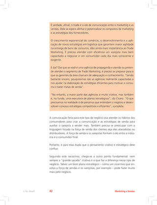 É verdade, afinal, o trade é o elo de comunicação entre o marketing e as
vendas. Dele se espera alinhar e potencializar os compostos de marketing
e as estratégias dos fornecedores.
O crescimento exponencial do comércio, o desenvolvimento e a apli-
cação de novas estratégias em logística que garantem maior agilidade
na entrega de bens de consumo, dão ainda mais importância ao Trade
Marketing. É preciso atender com eficiência um varejista mais bem
capacitado a negociar e um consumidor cada dia mais consciente e
exigente.
E daí? Daí que se você é uma agência de propaganda e atende ou preten-
de atender o segmento de Trade Marketing, é preciso se preparar para o
que os gerentes da área chamam de adequação e conhecimento. “Sendo
bastante sincero, pouquíssimas são as agências realmente capacitadas a
nos ajudar na elaboração de estratégias eficientes para motivar o consu-
mo e bater metas de venda”.
“No entanto, a maior parte das agências é muito criativa, mas também
é, no fundo, uma executora de planos estratégicos”, diz Cícero. “O que
precisamos na realidade é de parceiros que entendam o negócio e desen-
volvam conosco estratégias competitivas e eficientes”, completa.
A comunicação feita para este tipo de negócio visa atender os hábitos dos
consumidores para criar a comunicação e as estratégias de venda para
auxiliar o varejista a vender mais. Também precisa se preocupar com a
linguagem focada na força de venda dos clientes seja eles atacadistas ou
distribuidores. A força de venda e os varejistas formam o elo entre a indús-
tria e o consumidor final.
Portanto, é para essa dupla que o pensamento criativo e estratégico deve
confluir.
Seguindo este raciocínio, chega-se a outro ponto fundamental: nem
sempre a “grande sacada” criativa é o que faz a diferença nesse tipo de
negócio. Talvez um bom plano estratégico – como um incentivo que en-
volva a força de vendas e os varejistas, por exemplo – pode fazer muito
mais pelo negócio.
Marketing e Vendas
e-Tec Brasil 42
 