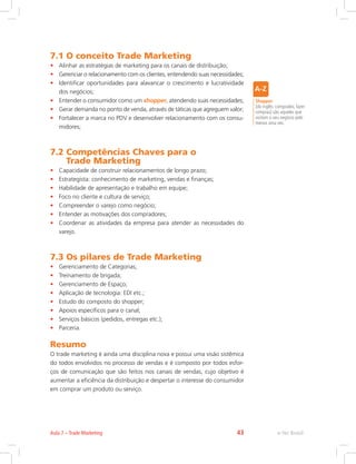 7.1 O conceito Trade Marketing
• Alinhar as estratégias de marketing para os canais de distribuição;
• Gerenciar o relacionamento com os clientes, entendendo suas necessidades;
• Identificar oportunidades para alavancar o crescimento e lucratividade
dos negócios;
• Entender o consumidor como um shopper, atendendo suas necessidades;
• Gerar demanda no ponto de venda, através de táticas que agreguem valor;
• Fortalecer a marca no PDV e desenvolver relacionamento com os consu-
midores;
7.2 
Competências Chaves para o
Trade Marketing
• Capacidade de construir relacionamentos de longo prazo;
• Estrategista: conhecimento de marketing, vendas e finanças;
• Habilidade de apresentação e trabalho em equipe;
• Foco no cliente e cultura de serviço;
• Compreender o varejo como negócio;
• Entender as motivações dos compradores;
• Coordenar as atividades da empresa para atender as necessidades do
varejo.
7.3 Os pilares de Trade Marketing
• Gerenciamento de Categorias;
• Treinamento de brigada;
• Gerenciamento de Espaço;
• Aplicação de tecnologia: EDI etc.;
• Estudo do composto do shopper;
• Apoios específicos para o canal;
• Serviços básicos (pedidos, entregas etc.);
• Parceria.
Resumo
O trade marketing é ainda uma disciplina nova e possui uma visão sistêmica
do todos envolvidos no processo de vendas e é composto por todos esfor-
ços de comunicação que são feitos nos canais de vendas, cujo objetivo é
aumentar a eficiência da distribuição e despertar o interesse do consumidor
em comprar um produto ou serviço.
Shopper
(do inglês: comprador, fazer
compras) são aqueles que
visitam o seu negócio pelo
menos uma vez.
e-Tec Brasil
Aula 7 – Trade Marketing 43
 