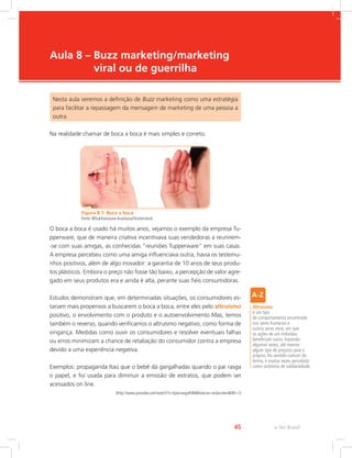 e-Tec Brasil
45
Aula 8 – 
Buzz marketing/marketing
viral ou de guerrilha
Nesta aula veremos a definição de Buzz marketing como uma estratégia
para facilitar a repassagem da mensagem de marketing de uma pessoa a
outra.
Na realidade chamar de boca a boca é mais simples e correto.
Figura 8.1: Boca a boca
Fonte: ©Sukhonosova Anastasia/Shutterstock
O boca a boca é usado há muitos anos, vejamos o exemplo da empresa Tu-
pperware, que de maneira criativa incentivava suas vendedoras a reunirem-
-se com suas amigas, as conhecidas “reuniões Tupperware” em suas casas.
A empresa percebeu como uma amiga influenciava outra, havia os testemu-
nhos positivos, além de algo inovador: a garantia de 10 anos de seus produ-
tos plásticos. Embora o preço não fosse tão baixo, a percepção de valor agre-
gado em seus produtos era e ainda é alta, perante suas fiéis consumidoras.
Estudos demonstram que, em determinadas situações, os consumidores es-
tariam mais propensos a buscarem o boca a boca, entre eles pelo altruísmo
positivo, o envolvimento com o produto e o autoenvolvimento Mas, temos
também o reverso, quando verificamos o altruísmo negativo, como forma de
vingança. Medidas como ouvir os consumidores e resolver eventuais falhas
ou erros minimizam a chance de retaliação do consumidor contra a empresa
devido a uma experiência negativa.
Exemplos: propaganda Itaú que o bebê dá gargalhadas quando o pai rasga
o papel, e foi usada para diminuir a emissão de extratos, que podem ser
acessados on line.
(http://www.youtube.com/watch?v=EpxLnwgaPdMfeature=endscreenNR=1)
Altruísmo
é um tipo
de comportamento encontrado
nos seres humanos e
outros seres vivos, em que
as ações de um indivíduo
beneficiam outro, trazendo
algumas vezes, até mesmo
algum tipo de prejuízo para o
próprio. No sentido comum do
termo, é muitas vezes percebida
como sinônimo de solidariedade.
 