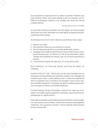 Outro exemplo de viralização foram os vídeos da Galinha Pintadinha que
conta histórias infantis, que tiveram grande sucesso no YouTube, com mi-
lhões de visualizações e passaram a ser vendidos, até mesmo em sites de
compras coletivas.
(http://www.youtube.com/watch?v=l7VsurR48Ew)
A maioria das empresas que adotam virais são digitais, até mesmo porque
tudo ocorre com maior velocidade no mundo digital, as respostas são prati-
camente ao mesmo tempo.
As empresas virais tem em comum algumas características vistas a seguir:
• baseiam-se na web;
• não costumam cobrar por seus produtos ou serviços;
• têm tecnologia para gerenciar o conteúdo gerado pelos usuários;
• conseguem uma audiência significativa em pouco tempo; temos o exem-
plo do Facebook que, com apenas um mês de seu lançamento, captou
metades dos estudantes de Harvard, tudo isso de forma espontânea e
gratuita.
• o crescimento é exponencial, haja vista, um usuário atrair outros.
Buzz marketing é um termo que significa uma forma de realizar um
marketing.
Conforme Arthur D. Little, “trata-se de uma das novas estratégias de ma-
rketing que encoraja indivíduos da sociedade a repassar uma mensagem de
marketing para outros, criando potencial para o crescimento exponencial
tanto na exposição como na influência da mensagem. Como os vírus reais,
tais estratégias aproveitam o fenômeno da rápida multiplicação para levar
uma mensagem a milhares e até milhões de pessoas”.
Conforme Rodrigo Carneiro da BuzzNow, tratam-se de “ideias que se es-
palham nos e pelos próprios segmentos interessados, espontaneamente ou
planejada por um agente externo”.
Hoje todos os profissionais de marketing vêm enfrentando o mesmo proble-
ma: como atingir os consumidores, cada vez mais resistentes às propagandas
tradicionais, com orçamentos menores e retorno esperado pelas empresas
sempre aumentando?
Marketing e Vendas
e-Tec Brasil 46
 