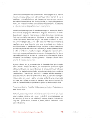 uma dimensão rítmica física que intensifica o poder de persuasão, pessoas
movem ombro ou rostos, mãos, sobrancelhas, o volume e o tom de voz se
equilibram, há uma latência, ou seja, o espaço de tempo entre o momento
em que um falante para de falar e o outro começa. Tudo numa grande har-
monia, não necessariamente as pessoas replicam esta sincronia. Mas é como
se estivessem dançando e agitassem num mesmo ritmo.
Vendedores de ideias gostam de grandes recompensas, porém mais desafia-
doras ao invés de pequenas e facilmente atingíveis. Por natureza os vende-
dores tendem a assumir maiores riscos em troca de maiores recompensas.
Claro que os desafios precisam ser atingíveis e os vendedores devem estar
cientes de que se o volume for atingido, não importando muito os meios,
eles serão recompensados. Ainda sobre o desempenho dos vendedores ao
espalharem uma ideia, é preciso haver uma comunicação entre todos os
envolvidos quando os grandes desafios são atingidos. Isto estimula e mostra
que aquilo é possível aos outros. Esta comunicação deve ocorrer não somen-
te entre os vendedores, mas também para outras pessoas e assim reconhe-
cerem os grandes vendedores e também serem atraídas ao rebanho. Regras
não podem ser alteradas no meio do caminho, com o risco de criar entre os
vendedores um boca a boca negativo, portanto é necessário um bom plane-
jamento de metas e recompensas.
Agente poderoso, alfa ou expert não pode ser comprado. Toda vez que ele es-
palha uma ideia em troca de suborno, seu poder diminui. Quando um expert
adota uma ideia, ele está assumindo o risco de conseguir introduzir esta ideia
ou não. Este resultado influenciará o aumento ou redução do seu poder de
convencimento. O desafio está em como acioná-los e descobrir a motivação
para adotarem uma ideia. 0s vendedores de ideias, ou contaminadores pro-
míscuos, estes sim podem espalhar uma ideia recebendo uma remuneração
em troca. Mas cuidado, pois pessoas realmente boas sabem que se alguém
pode ser comprado, este não passa de um quadro de anúncios ambulante.
Pague os vendedores. Possibilite fluidez aos comunicadores. Faça os experts
abraçarem a causa.
No fundo, os experts precisam convencer os comunicadores de que aquela
ideia inovadora realmente vale a pena e é viável. Os comunicadores por sua
vez se utilizam de todas as suas habilidades para que detalhes estranhos não
cheguem à grande massa, exaltando os pontos positivos e tornando a ideia
altamente atrativa.
e-Tec Brasil
Aula 8 – Buzz marketing/marketing viral ou de guerrilha 49
 