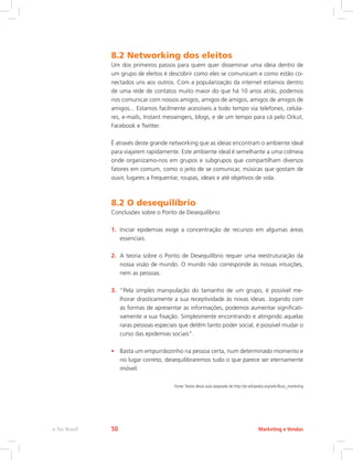 8.2 Networking dos eleitos
Um dos primeiros passos para quem quer disseminar uma ideia dentro de
um grupo de eleitos é descobrir como eles se comunicam e como estão co-
nectados uns aos outros. Com a popularização da internet estamos dentro
de uma rede de contatos muito maior do que há 10 anos atrás, podemos
nos comunicar com nossos amigos, amigos de amigos, amigos de amigos de
amigos... Estamos facilmente acessíveis a todo tempo via telefones, celula-
res, e-mails, Instant messengers, blogs, e de um tempo para cá pelo Orkut,
Facebook e Twitter.
É através deste grande networking que as ideias encontram o ambiente ideal
para viajarem rapidamente. Este ambiente ideal é semelhante a uma colmeia
onde organizamo-nos em grupos e subgrupos que compartilham diversos
fatores em comum, como o jeito de se comunicar, músicas que gostam de
ouvir, lugares a frequentar, roupas, ideais e até objetivos de vida.
8.2 O desequilíbrio
Conclusões sobre o Ponto de Desequilíbrio:
1. Iniciar epidemias exige a concentração de recursos em algumas áreas
essenciais.
2. A teoria sobre o Ponto de Desequilíbrio requer uma reestruturação da
nossa visão de mundo. O mundo não corresponde às nossas intuições,
nem as pessoas.
3. “Pela simples manipulação do tamanho de um grupo, é possível me-
lhorar drasticamente a sua receptividade às novas ideias. Jogando com
as formas de apresentar as informações, podemos aumentar significati-
vamente a sua fixação. Simplesmente encontrando e atingindo aquelas
raras pessoas especiais que detêm tanto poder social, é possível mudar o
curso das epidemias sociais”.
• Basta um empurrãozinho na pessoa certa, num determinado momento e
no lugar correto, desequilibraremos tudo o que parece ser eternamente
imóvel.
Fonte:Textos desta aula adaptado de http://pt.wikipedia.org/wiki/Buzz_marketing
Marketing e Vendas
e-Tec Brasil 50
 