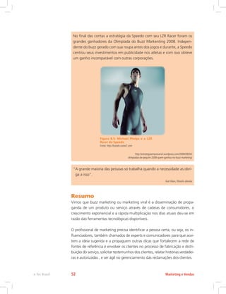 No final das contas a estratégia da Speedo com seu LZR Racer foram os
grandes ganhadores da Olimpíada do Buzz Markenting 2008. Indepen-
dente do buzz gerado com sua roupa antes dos jogos e durante, a Speedo
centrou seus investimentos em publicidade nos atletas e com isso obteve
um ganho incomparável com outras corporações.
Figura 8.5: Michael Phelps e a LZR
Racer da Speedo
Fonte: http://brands.scene7.com
http://estrategiaempresarial.wordpress.com/2008/09/04/
olimpiadas-de-pequim-2008-quem-ganhou-no-buzz-marketing/
“
A grande maioria das pessoas só trabalha quando a necessidade as obri-
ga a isso”.
Karl Marx, filósofo alemão
Resumo
Vimos que buzz marketing ou marketing viral é a disseminação de propa-
ganda de um produto ou serviço através de cadeias de consumidores, o
crescimento exponencial e a rápida multiplicação nos dias atuais deu-se em
razão das ferramentas tecnológicas disponíveis.
O profissional de marketing precisa identificar a pessoa certa, ou seja, os in-
fluenciadores, também chamados de experts e comunicadores para que acei-
tem a ideia sugerida e a propaguem outras dicas que fortalecem a rede de
fontes de referência é envolver os clientes no processo de fabricação e distri-
buição do serviço, solicitar testemunhos dos clientes, relatar histórias verdadei-
ras e autorizadas , e ser ágil no gerenciamento das reclamações dos clientes.
Marketing e Vendas
e-Tec Brasil 52
 
