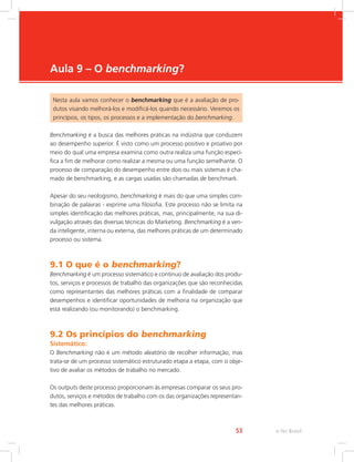 e-Tec Brasil
53
Aula 9 – O benchmarking?
Nesta aula vamos conhecer o benchmarking que é a avaliação de pro-
dutos visando melhorá-los e modificá-los quando necessário. Veremos os
princípios, os tipos, os processos e a implementação do benchmarking.
Benchmarking é a busca das melhores práticas na indústria que conduzem
ao desempenho superior. É visto como um processo positivo e proativo por
meio do qual uma empresa examina como outra realiza uma função especí-
fica a fim de melhorar como realizar a mesma ou uma função semelhante. O
processo de comparação do desempenho entre dois ou mais sistemas é cha-
mado de benchmarking, e as cargas usadas são chamadas de benchmark.
Apesar do seu neologismo, benchmarking é mais do que uma simples com-
binação de palavras - exprime uma filosofia. Este processo não se limita na
simples identificação das melhores práticas, mas, principalmente, na sua di-
vulgação através das diversas técnicas do Marketing. Benchmarking é a ven-
da inteligente, interna ou externa, das melhores práticas de um determinado
processo ou sistema.
9.1 O que é o benchmarking?
Benchmarking é um processo sistemático e contínuo de avaliação dos produ-
tos, serviços e processos de trabalho das organizações que são reconhecidas
como representantes das melhores práticas com a finalidade de comparar
desempenhos e identificar oportunidades de melhoria na organização que
está realizando (ou monitorando) o benchmarking.
9.2 Os princípios do benchmarking
Sistemático:
O Benchmarking não é um método aleatório de recolher informação, mas
trata-se de um processo sistemático estruturado etapa a etapa, com o obje-
tivo de avaliar os métodos de trabalho no mercado.
Os outputs deste processo proporcionam às empresas comparar os seus pro-
dutos, serviços e métodos de trabalho com os das organizações representan-
tes das melhores práticas.
 
