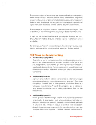 É um processo gerencial permanente, que requer atualização constante da co-
leta e análise cuidadosa daquilo que há de melhor externamente em práticas
e desempenho para as funções de tomada de decisões e de comunicações em
todos os níveis da empresa. Um processo que obriga ao teste constante das
ações internas em relação aos padrões externos das práticas da indústria.
É um processo de descoberta e de uma experiência de aprendizagem. Exige
a identificação das melhores práticas e a projeção do desempenho futuro.
A ideia por trás do benchmarking é de que ninguém é melhor em tudo.
Então, “copiar” modelos de outras empresas significa “economizar” tempo
e trabalho.
Por definição, as “cópias” nunca serão iguais. Haverá sempre ajustes, adap-
tação e aprimoramentos, o que garante a “evolução” da ideia original.
9.3 Tipos de Benchmarking
• Benchmarking Competitivo
Caracteriza-se por ter como alvo específico as práticas dos concorrentes.
Na prática, é o menos usual uma vez que é quase impossível que as em-
presas se prestem a facilitar dados que estão ligados diretamente com a
sua atividade à concorrência. Por isso muitas vezes é necessário contratar
uma consultora externa para obter informações sobre o Benchmarking
Competitivo.
• Benchmarking interno
A procura pelas melhores práticas ocorre dentro da própria organização
em unidades diferentes (outros departamentos, sedes etc.). Tem como
vantagens a facilidade para se obter parcerias, custos mais baixos e a
valorização pessoal interna. A grande desvantagem é que as práticas es-
tarão sempre impregnadas com os mesmos paradigmas. Este é o tipo
mais utilizado.
• Benchmarking genérico
Ocorre quando o Benchmarking é baseado num processo que atravessa
várias funções da organização e pode ser encontrado na maioria das em-
presas do mesmo porte, como por exemplo, o processo desde a entrada
de um pedido até a entrega do produto ao cliente. É neste tipo de Ben-
chmarking que encontramos a maioria dos exemplos práticos e em que
as empresas estão mais dispostas a colaborar e a serem mais verdadeiras.
Marketing e Vendas
e-Tec Brasil 54
 