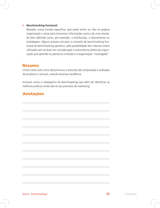 • Benchmarking funcional
Baseado numa função específica, que pode existir ou não na própria
organização e serve para trocarmos informações acerca de uma ativida-
de bem definida como, por exemplo, a distribuição, o faturamento ou
embalagem. Alguns autores vinculam o conceito de benchmarking fun-
cional ao benchmarking genérico, pela possibilidade dos mesmos serem
utilizados sem se levar em consideração a concorrência direta da organi-
zação que aprende ou patrocina o estudo e a organização “investigada”.
Resumo
Vimos nesta aula como denomina-se o processo de comparação e avaliação
de produtos e serviços, visando alcançar excelência.
Inclusive vimos o neologismo de benchmarking que além de identificar as
melhores práticas ainda alia-se aos preceitos de marketing.
Anotações
e-Tec Brasil
Aula 9 – O benchmarking? 55
 