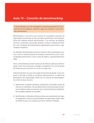 e-Tec Brasil
57
Aula 10 – Conceito de benchmarking
O benchmarking é uma das estratégias do marketing empresarial no atin-
gimento de seus objetivos. Veremos a seguir seu conceito, e suas princi-
pais características.
Benchmarking é uma técnica que consiste em acompanhar processos de
organizações concorrentes ou não, que sejam reconhecidas como represen-
tantes das melhores práticas administrativas. É um processo de pesquisa,
contínuo e sistemático, para avaliar produtos, serviços e métodos de traba-
lho, com o propósito de melhoramento organizacional, procurando a supe-
rioridade competitiva.
Por definição, benchmarking consiste em observar, fazer comparações e pro-
curar imitar as melhores práticas de empresas concorrentes ou não, inclusi-
ve daquelas pertencentes a outros ramos de negócio, segundo Maximiano,
2000.
Isto é, o benchmarking consiste na procura de melhores práticas de adminis-
tração, como forma de ganhar vantagens competitivas. Faz uso de pontos
de referências que funcionam em vez de criar algo novo.
O Benchmarking é uma das mais antigas ferramentas de gestão. O seu pro-
pósito é estimular e facilitar as mudanças organizacionais e a melhoria de
desempenho das organizações através de um processo de aprendizagem.
Isto é feito de duas maneiras:
1. Identificando resultados excelentes, geralmente mensurados através de
métricas ou indicadores. Tais resultados servem de estímulo para os esfor-
ços de melhoria e dão uma garantia que, através de esforços inteligentes,
tais resultados poderão ser igualados.
2. Identificando as chamadas melhores práticas que, geralmente com algu-
ma adaptação à cultura e às peculiaridades da organização, podem servir
de referência para uma mudança que leve a melhores resultados.
 