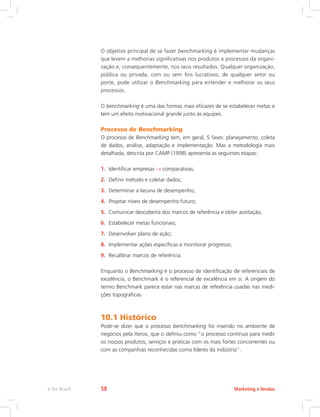 O objetivo principal de se fazer benchmarking é implementar mudanças
que levem a melhorias significativas nos produtos e processos da organi-
zação e, consequentemente, nos seus resultados. Qualquer organização,
pública ou privada, com ou sem fins lucrativos, de qualquer setor ou
porte, pode utilizar o Benchmarking para entender e melhorar os seus
processos.
O benchmarking é uma das formas mais eficazes de se estabelecer metas e
tem um efeito motivacional grande junto às equipes.
Processo de Benchmarking
O processo de Benchmarking tem, em geral, 5 fases: planejamento, coleta
de dados, análise, adaptação e implementação. Mas a metodologia mais
detalhada, descrita por CAMP (1998) apresenta as seguintes etapas:
1. Identificar empresas comparativas;
2. Definir método e coletar dados;
3. Determinar a lacuna de desempenho;
4. Projetar níveis de desempenho futuro;
5. Comunicar descoberta dos marcos de referência e obter aceitação;
6. Estabelecer metas funcionais;
7. Desenvolver plano de ação;
8. Implementar ações específicas e monitorar progresso;
9. Recalibrar marcos de referência.
Enquanto o Benchmarking é o processo de identificação de referenciais de
excelência, o Benchmark é o referencial de excelência em si. A origem do
termo Benchmark parece estar nas marcas de referência usadas nas medi-
ções topográficas.
10.1 Histórico
Pode-se dizer que o processo benchmarking foi inserido no ambiente de
negócios pela Xerox, que o definiu como “o processo contínuo para medir
os nossos produtos, serviços e práticas com os mais fortes concorrentes ou
com as companhias reconhecidas como líderes da indústria”.
Marketing e Vendas
e-Tec Brasil 58
 
