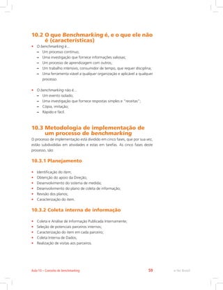 10.2 O que Benchmarking é, e o que ele não
é (características)
• O benchmarking é...
–
– Um processo contínuo;
–
– Uma investigação que fornece informações valiosas;
–
– Um processo de aprendizagem com outros;
–
– Um trabalho intensivo, consumidor de tempo, que requer disciplina;
–
– Uma ferramenta viável a qualquer organização e aplicável a qualquer
processo.
• O benchmarking não é...
–
– Um evento isolado;
–
– Uma investigação que fornece respostas simples e “receitas”;
–
– Cópia, imitação;
–
– Rápido e fácil.
10.3 
Metodologia de implementação de
um processo de benchmarking
O processo de implementação está dividido em cinco fases, que por sua vez,
estão subdivididas em atividades e estas em tarefas. As cinco fases deste
processo, são:
10.3.1 Planejamento
• Identificação do item;
• Obtenção do apoio da Direção;
• Desenvolvimento do sistema de medida;
• Desenvolvimento do plano de coleta de informação;
• Revisão dos planos;
• Caracterização do item.
10.3.2 Coleta interna de informação
• Coleta e Análise de Informação Publicada Internamente;
• Seleção de potenciais parceiros internos;
• Caracterização do item em cada parceiro;
• Coleta Interna de Dados;
• Realização de visitas aos parceiros.
e-Tec Brasil
Aula 10 – Conceito de benchmarking 59
 