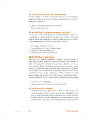 10.3.3 Coleta externa de informação:
Como já foi dito, as atividades constituintes desta fase são uma repetição
das descritas na fase anterior, e estão divididas para efeitos de concepção em
duas grandes atividades:
• Coleta de informação publicada externamente;
• Coleta de dados externos.
10.3.4 Melhoria do desempenho do item
Esta fase não é mais do que decidir quais as melhores práticas a aplicar. Sua
metodologia de implementação é crítica, pois requer análises muito cuida-
dosas de grande quantidade de informação recolhida, bem como a interpre-
tação dos elementos no contexto da organização. Envolve:
• Identificação das Ações Corretivas;
• Desenvolvimento do Plano de Implementação;
• Obtenção da Aprovação da Solução;
• Implementação e Verificação da Solução.
10.3.5 Melhoria contínua
Nesta altura, após terem sido alcançados os objetivos a que se propusera, a
organização tem duas alternativas: direcionar os esforços para a melhoria de
outro item e nada fazer pelo primeiro ou continuar a trabalhar na melhoria
do desempenho do item. Quando se abandonam os esforços de melhoria
contínua, o melhor que pode acontecer é que o desempenho se mantenha
estável. No entanto, as organizações concorrentes poderão estar a trabalhar
em melhoria contínua, o que vai provocar, num futuro próximo, um novo
desvio negativo no desempenho do item. É claro que é preferível continuar os
esforços de melhoria do item, e para tal deverão ser realizadas duas atividades:
• Manutenção da base de dados;
• Implementação da melhoria contínua do desempenho.
10.3.6 Casos de sucesso
• “Na Federal Express, o capital intelectual de toda o nosso pessoal é o
nosso recurso mais valioso. Por isso, a aprendizagem rápida é tão impor-
tante na Federal Express e noutras organizações que têm que conseguir
mudanças rápidas. Estudar e aprender com as melhores práticas é de
uma importância crítica, para todos aqueles gestores que desejam levar
Marketing e Vendas
e-Tec Brasil 60
 