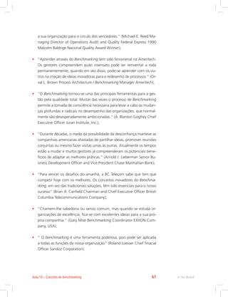 a sua organização para o circulo dos vencedores.” (Michael E. Reed Ma-
naging Director of Operations Audit and Quality Federal Express 1990
Malcolm Baldrige Nacional Quality Award Winner);
• “Aprender através do Benchmarking tem sido fenomenal na Ameritech.
Os gestores compreendem quão insensato pode ser reinventar a roda
permanentemente, quando em vez disso, pode-se aprender com os ou-
tros na criação de ideias inovadoras para o redesenho de processos.” (Or-
val L. Brown Process Architecture / Benchmarking Manager Ameritech);
• “O Benchmarking tornou-se uma das principais ferramentas para a ges-
tão pela qualidade total. Muitas das vezes o processo de Benchmarking
permite a tomada de consciência necessária para levar a cabo as mudan-
ças profundas e radicais no desempenho das organizações, que normal-
mente são desesperadamente ambicionadas.” (A. Blanton Gogfrey Chief
Executive Officer Juran Institute, Inc.);
• “Durante décadas, o medo da possibilidade da desconfiança manteve as
companhias americanas afastadas de partilhar ideias, promover reuniões
conjuntas ou mesmo fazer visitas umas às outras. Atualmente os tempos
estão a mudar e muitos gestores já compreenderam os potenciais bene-
fícios de adaptar as melhores práticas.” (Arnold J. Lieberman Senior Bu-
siness Development Officer and Vice President Chase Manhattan Bank);
• “Para vencer os desafios do amanhã, a BC Telecom sabe que tem que
competir hoje com os melhores. Os conceitos inovadores do Benchma-
rking, em vez das tradicionais soluções, têm sido essenciais para o nosso
sucesso” (Brian A. Canfield Chairman and Chief Executive Officer British
Columbia Telecommunications Company);
• “Chamem-lhe sabedoria ou senso comum, mas quando se estuda or-
ganizações de excelência, fica-se com excelentes ideias para a sua pró-
pria companhia.” (Gary Mise Benchmarking Coordinator EXXON Com-
pany, USA);
• “ O benchmarking é uma ferramenta poderosa, pois pode ser aplicada
a todas as funções da nossa organização” (Roland Loesser Chief finacial
Officer Sandoz Corporation).
e-Tec Brasil
Aula 10 – Conceito de benchmarking 61
 