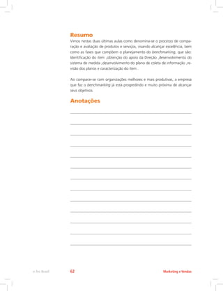 Resumo
Vimos nestas duas últimas aulas como denomina-se o processo de compa-
ração e avaliação de produtos e serviços, visando alcançar excelência, bem
como as fases que compõem o planejamento do benchmarking, que são:
Identificação do item ,obtenção do apoio da Direção ,desenvolvimento do
sistema de medida ,desenvolvimento do plano de coleta de informação ,re-
visão dos planos e caracterização do item .
Ao comparar-se com organizações melhores e mais produtivas, a empresa
que faz o benchmarking já está progredindo e muito próxima de alcançar
seus objetivos.
Anotações
Marketing e Vendas
e-Tec Brasil 62
 