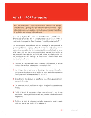 e-Tec Brasil
63
Aula 11 – POP Planograma
Nesta aula aprenderemos uma das ferramentas mais utilizadas e impor-
tantes do varejo. O planograma que tem como conceito melhorar a expo-
sição dos produtos por categoria e importância dentro das necessidades
de venda de cada empresa individualmente.
Quais são os objetivos das Marcas nos diferentes canais? Como funciona a
dinâmica do consumidor-alvo no varejo? Quais são os principais pontos de
impacto dentre os espaços disponíveis para a exposição dos produtos?
Um dos propósitos da montagem de uma estratégia de planograma é or-
ganizar e padronizar a exposição, fazendo com que os produtos sejam mais
facilmente encontrados. Ao serem criados padrões, esta facilidade se torna
ainda maior, uma vez que o consumidor procure sua Marca em pontos de
venda com características de canal, atividade e público similares. Antes, po-
rém, de se pensar numa estratégia de planograma, a empresa deve ideal-
mente, ter estabelecido:
1. Classificação e segmentação da sua base de pontos de venda de acordo
com as características dos produtos e seu público-alvo;
2. Identificação do comportamento de compra dos consumidores, bem
como sua dinâmica de compra na loja, de forma a escolher os espaços
mais apropriados para a exposição dos produtos;
3. Entendimento dos objetivos de cada Marca no portfólio, para os diferen-
tes canais de venda;
4. Um plano de comunicação de marcas para os segmentos de varejos de-
finidos;
5. Definição do mix de Marcas apropriado, de acordo com o canal de dis-
tribuição e a presença do consumidor-alvo; também conhecido como o
target (alvo).
6. Definição de níveis de estoque apropriados, garantindo a presença cons-
tante das Marcas que precisarão estar expostas.
 